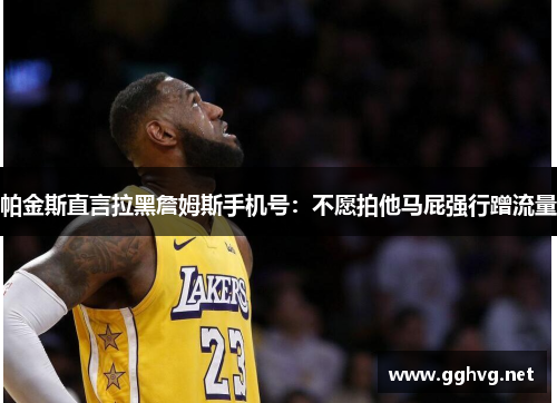 帕金斯直言拉黑詹姆斯手机号:不愿拍他马屁强行蹭流量 帕金斯直言拉黑詹姆斯手机号:不愿拍他马屁强行蹭流量